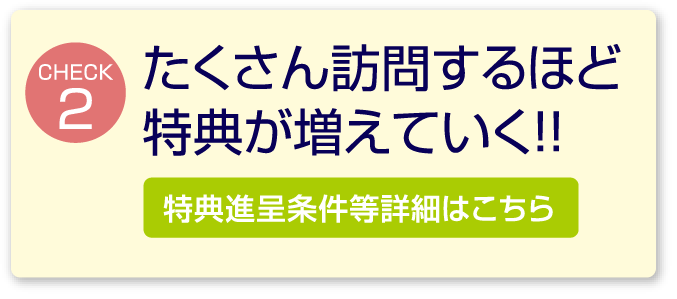 たくさん訪問するほど特典が増えていく！特典進呈条件など詳細はこちら